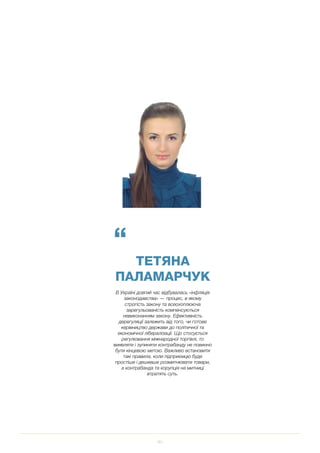 83
“
ТЕТЯНА
ПАЛАМАРЧУК
В Україні довгий час відбувалась «інфляція
законодавства» — процес, в якому
строгість закону та всеохоплююча
зарегульованість компенсуються
невиконанням закону. Ефективність
дерегуляції залежить від того, чи готове
керівництво держави до політичної та
економічної лібералізації. Що стосується
регулювання міжнародної торгівлі, то
виявляти і зупиняти контрабанду не повинно
бути кінцевою метою. Важливо встановити
такі правила, коли підприємцю буде
простіше і дешевше розмитнювати товари,
а контрабанда та корупція на митниці
втратять суть.
 
