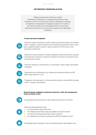 86
СТРАТЕГІЯ ТА МЕТОДОЛОГІЯ
Реформа регуляторної гільйотини в Україні
спрямована на скасування та спрощення регуляторних норм,
скорочення кількості контролюючих органів та обмеження їх функцій,
які заважають провадженню господарської діяльності в Україні та
зростанню економіки. В основі реформи лежить комплексний
перегляд регуляторних актів, які регулюють відносини між державою
та бізнесом
Зальний процес реформи гільйотини включає в себе три взаємопов’я
заних основних етапи:
Інвентаризація всіх регуляторних норм в рамках регуляторної гільйотини
Перегляд інвентаризованих норм:
■ Чи є регуляторна норма законною?
■ Чи необхідна регуляторна норма для майбутніх потреб політики?
■ Чи позитивно впливає регуляторна норма на бізнес?
■ Чи співвідноситься норма з договором про ЗВТ між Україною та ЄС?
Рекомендації щодо скасування, зміни чи підтримки деяких законодавчих актів
Головні цілі даної реформи:
Скоротити витрати для бізнесу на 50%, знизити регуляторні ризики, що зачіпають
бізнес і громадян, шляхом спрощення або скасування регуляторних норм і проце
дур, продемонструвати конкретні і відчутні результати в 2015 році, а потім
регулярно до 2018 року.
Забезпечити повну прозорість в процесі реформи шляхом встановлення цільових
показників для поліпшення і публічного звітування поліпшень регуляторних норм
регулюючими органами.
Скоротити корупцію та невизначеність, що виникають через складні і дискреційні
процедури.
Підготуватися до торгівельних угод, зокрема до реалізації договору про ЗВТ
(DCFTA) між Україною та ЄС.
Побудувати стійкі можливості, такі як аналіз регуляторного впливу (RIA), для ефек
тивного і кращого регулювання.
РЕГУЛЯТОРНА ГІЛЬЙОТИНА (ІІ ЕТАП)
 
