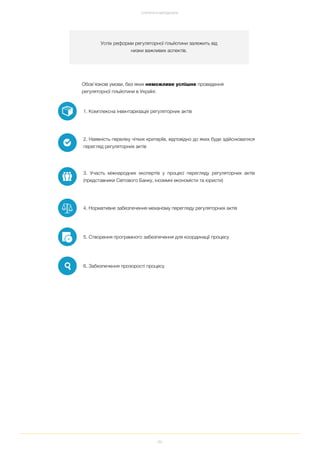 89
СТРАТЕГІЯ ТА МЕТОДОЛОГІЯ
Успіх реформи регуляторної гільйотини залежить від
низки важливих аспектів.
Обов’язкові умови, без яких неможливе успішне проведення
регуляторної гільйотини в Україні:
1. Комплексна інвентаризація регуляторних актів
2. Наявність переліку чітких критеріїв, відповідно до яких буде здійснюватися
перегляд регуляторних актів
3. Участь міжнародних експертів у процесі перегляду регуляторних актів
(представники Світового Банку, іноземні економісти та юристи)
4. Нормативне забезпечення механізму перегляду регуляторних актів
5. Створення програмного забезпечення для координації процесу
6. Забезпечення прозорості процесу
 