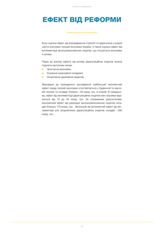 92
СТРАТЕГІЯ ТА МЕТОДОЛОГІЯ
ЕФЕКТ ВІД РЕФОРМИ
Було оцінено ефект від впровадження стратегії по дерегуляції у розрізі
шести ключових галузей економіки України, а також оцінено ефект від
імплементації загальноекономічних ініціатив, що стосуються економіки
в цілому.
Підхід до аналізу ефекту від впливу дерегуляційних ініціатив можна
поділити наступним чином:
■ Зростання економіки.
■ Усунення корупційної складової.
■ Скорочення державних видатків.
Відповідно до проведеного дослідження найбільший економічний
ефект серед галузей економіки спостерігається у будівничій та харчо
вій галузях та складає близько ~40 млрд. грн. в кожній. В середньо
му, ефект від імплементації дерегуляційних ініціатив між галузями варі
юється від 10 до 40 млрд. грн. За отриманими результатами,
економічний ефект від реалізації загальноекономічних ініціатив скла
дає близько 170 млрд. грн. Загальний же економічний ефект від імп
лементації усіх розроблених дерегуляційних ініціатив складає ~300
млрд. грн.
 