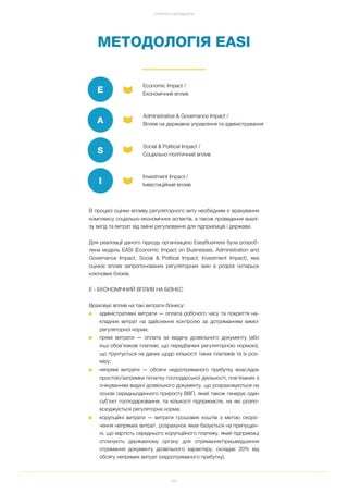 96
СТРАТЕГІЯ ТА МЕТОДОЛОГІЯ
МЕТОДОЛОГІЯ EASI
В процесі оцінки впливу регуляторного акту необхідним є врахування
комплексу соціально економічних аспектів, а також проведення аналі
зу вигід та витрат від зміни регулювання для підприємців і держави.
Для реалізації даного підходу організацією EasyBusiness була розроб
лена модель EASI (Economic Impact on Businesses, Administration and
Governance Impact, Social & Political Impact, Investment Impact), яка
оцінює вплив запропонованих регуляторних змін в розрізі чотирьох
ключових блоків.
E ЕКОНОМІЧНИЙ ВПЛИВ НА БІЗНЕС
Враховує вплив на такі витрати бізнесу:
■ адміністративні витрати — оплата робочого часу та покриття на
кладних витрат на здійснення контролю за дотриманням вимог
регуляторної норми;
■ прямі витрати — оплата за видачу дозвільного документу (або
інші обов’язкові платежі, що передбачені регуляторною нормою),
що ґрунтується на даних щодо кількості таких платежів та їх роз
міру;
■ непрямі витрати — обсяги недоотриманого прибутку внаслідок
простою/затримки початку господарської діяльності, пов’язаних з
очікуванням видачі дозвільного документу, що розраховуються на
основі середньоденного приросту ВВП, який також генерує один
суб’єкт господарювання, та кількості підприємств, на які розпо
всюджується регуляторна норма;
■ корупційні витрати — витрати грошових коштів з метою скоро
чення непрямих витрат, розрахунок яких базується на припущен
ні, що вартість середнього корупційного платежу, який підприємці
сплачують державному органу для отримання/пришвидшення
отримання документу дозвільного характеру, складає 20% від
обсягу непрямих витрат (недоотриманого прибутку).
Economic Impact /
Економічний впливE
Administrative & Governance Impact /
Вплив на державне управління та адмініструванняA
Social & Political Impact /
Соціально політичний впливS
Investment Impact /
Інвестиційний впливI
 