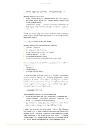 97
СТРАТЕГІЯ ТА МЕТОДОЛОГІЯ
A – ВПЛИВ НА ДЕРЖАВНЕ УПРАВЛІННЯ ТА АДМІНІСТРУВАННЯ
Враховує вплив на такі аспекти:
■ адміністративні витрати — сукупність витрат на оплату праці та
накладних витрат, які несуть в процесі реалізації регуляторної
норми державні органи;
■ недоотримані доходи — зменшення грошових надходжень до
бюджету від офіційних платежів за отримання дозвільних докуме
нтів.
Різниця між сумою скорочених витрат на адміністрування та сумою
недоотриманих доходів бюджету визначає вплив регуляторної норми
на державні фінанси.
S – СОЦІАЛЬНИЙ ТА ПОЛІТИЧНИЙ ВПЛИВ
Враховує вплив на такі сфери суспільного життя, як:
■ зайнятість населення;
■ зміна середньої заробітної плати;
■ доступ населення до технологій та новацій;
■ розвиток людського капіталу;
■ покращення екологічної ситуації;
■ лояльність населення до центральної та місцевої влади.
Також, аналізується вплив на політичні дивіденди основних суб’єктів
влади, таких як:
■ Президент;
■ Прем’єр міністр;
■ профільні Міністри та інші.
За перерахованими аспектами соціальної та політичної сфери визна
чається наявність ефекту від реалізації регуляторної норми/
дерегуляції. В межах кожної сфери, де очікується соціально
політичний вплив, визначається який цей ефект (позитивний чи нега
тивний) та протягом якого часу його можна спостерігати (в коротко
строковій чи довгостроковій перспективі).
І – ІНВЕСТИЦІЙНИЙ ВПЛИВ
Даний показник поділяється на дві основні частини:
■ вплив регуляторної норми (або її відміни) на просування країни у
світових рейтингах (Doing Business, International Country Risk Guide
Rating, OECD Regulatory Restrictiveness Index);
■ реінвестування у власну діяльність зекономлених коштів бізнесу
від впровадження регуляторної норми (або дерегуляції).
В моделі припускається, що зміна позицій у рейтингу Doing Business
має прямий вплив на зміну прямих іноземних інвестицій. Також, зміна
позиції в одному з рейтингів, що використовується у моделі, автома
тично призводить до змін позицій у двох інших (згідно з історичними
даними). Отже, в разі наявності інформації щодо потенційних змін ли
ше у частині рейтингів, є можливим екстраполювання її на решту.
 