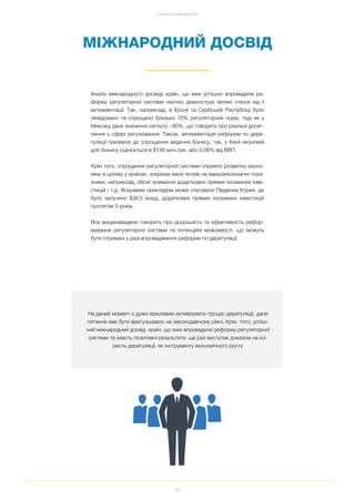 99
СТРАТЕГІЯ ТА МЕТОДОЛОГІЯ
На даний момент є дуже важливим активізувати процес дерегуляції, дане
питання має бути врегульовано на законодавчому рівні. Крім того, успіш
ний міжнародний досвід країн, що вже впровадили реформу регуляторної
системи та мають позитивні результати, ще раз виступає доказом на ко
ристь дерегуляції, як інструменту економічного росту
МІЖНАРОДНИЙ ДОСВІД
Аналіз міжнародного досвіду країн, що вже успішно впровадили ре
форму регуляторної системи наочно демонструє великі плюси від її
імплементації. Так, наприклад, в Боснії та Сербській Республіці було
ліквідовано та спрощено близько 70% регуляторних норм, тоді як у
Мексиці дане значення сягнуло ~80%, що говорить про реальні досяг
нення у сфері регулювання. Також, імплементація реформи по дере
гуляції призвела до спрощення ведення бізнесу, так, у Кенії економія
для бізнесу оцінюється в $146 млн./рік, або 0.06% від ВВП.
Крім того, спрощення регуляторної системи сприяло розвитку еконо
міки в цілому у країнах, зокрема мало вплив на макроекономічні пока
зники, наприклад, обсяг вливання додаткових прямих іноземних інве
стицій і т.д. Яскравим прикладом може слугувати Південна Корея, де
було залучено $36.5 млрд. додаткових прямих іноземних інвестицій
протягом 5 років.
Все вищенаведене говорить про доцільність та ефективність рефор
мування регуляторної системи та потенційні можливості, що можуть
бути отримані у разі впровадження реформи по дерегуляції.
 