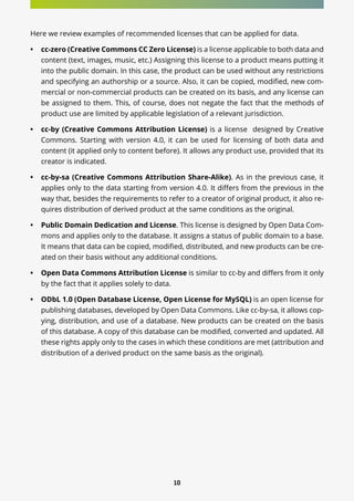 10
Here we review examples of recommended licenses that can be applied for data.
•	 cc-zero (Creative Commons CC Zero License) is a license applicable to both data and
content (text, images, music, etc.) Assigning this license to a product means putting it
into the public domain. In this case, the product can be used without any restrictions
and specifying an authorship or a source. Also, it can be copied, modified, new com-
mercial or non-commercial products can be created on its basis, and any license can
be assigned to them. This, of course, does not negate the fact that the methods of
product use are limited by applicable legislation of a relevant jurisdiction.
•	 cc-by (Creative Commons Attribution License) is a license designed by Creative
Commons. Starting with version 4.0, it can be used for licensing of both data and
content (it applied only to content before). It allows any product use, provided that its
creator is indicated.
•	 cc-by-sa (Creative Commons Attribution Share-Alike). As in the previous case, it
applies only to the data starting from version 4.0. It differs from the previous in the
way that, besides the requirements to refer to a creator of original product, it also re-
quires distribution of derived product at the same conditions as the original.
•	 Public Domain Dedication and License. This license is designed by Open Data Com-
mons and applies only to the database. It assigns a status of public domain to a base.
It means that data can be copied, modified, distributed, and new products can be cre-
ated on their basis without any additional conditions.
•	 Open Data Commons Attribution License is similar to cc-by and differs from it only
by the fact that it applies solely to data.
•	 ODbL 1.0 (Open Database License, Open License for MySQL) is an open license for
publishing databases, developed by Open Data Commons. Like cc-by-sa, it allows cop-
ying, distribution, and use of a database. New products can be created on the basis
of this database. A copy of this database can be modified, converted and updated. All
these rights apply only to the cases in which these conditions are met (attribution and
distribution of a derived product on the same basis as the original).
 