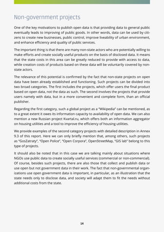 14
Non-government projects
One of the key motivations to publish open data is that providing data to general public
eventually leads to improving of public goods. In other words, data can be used by citi-
zens to create new businesses, public control, improve liveability of urban environment,
and enhance efficiency and quality of public services.
The important thing is that there are many non-state actors who are potentially willing to
make efforts and create socially useful products on the basis of disclosed data. It means
that the state costs in this area can be greatly reduced to provide with access to data,
while creation costs of products based on these data will be voluntarily covered by non-
state actors.
The relevance of this potential is confirmed by the fact that non-state projects on open
data have been already established and functioning. Such projects can be divided into
two broad categories. The first includes the projects, which offer users the final product
based on open data, not the data as such. The second involves the projects that provide
users namely with data, but in a more convenient and complete form, than an official
publisher.
Regarding the first category, such a global project as a “Wikipedia” can be mentioned, as
to a great extent it owes its information capacity to availability of open data. We can also
mention a new Russian project Kvartal.ru, which offers both an information aggregator
on housing utilities and a tool to improve the efficiency of housing utilities.
We provide examples of the second category projects with detailed description in Annex
9.3 of this report. Here we can only briefly mention that, among others, such projects
as “GosZatraty”, “Open Police”, “Open Corpora”, OpenStreetMap, “GIS lab” belong to this
type of projects.
It should also be noted that in this case we are talking mainly about situations where
NGOs use public data to create socially useful services (commercial or non-commercial).
Of course, besides such projects, there are also those that collect and publish data or
use open but not government data in their work. The fact that non-governmental organ-
izations use open government data is important, in particular, as an illustration that the
state needs only to disclose data, and society will adapt them to fit the needs without
additional costs from the state.
 