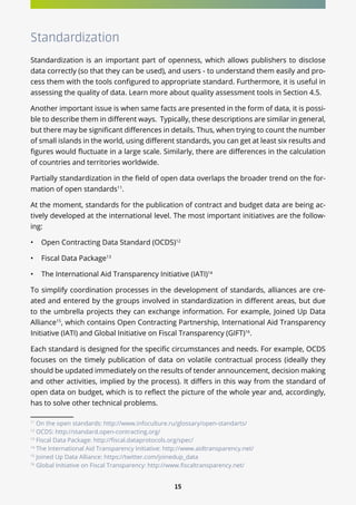 15
Standardization
Standardization is an important part of openness, which allows publishers to disclose
data correctly (so that they can be used), and users - to understand them easily and pro-
cess them with the tools configured to appropriate standard. Furthermore, it is useful in
assessing the quality of data. Learn more about quality assessment tools in Section 4.5.
Another important issue is when same facts are presented in the form of data, it is possi-
ble to describe them in different ways. Typically, these descriptions are similar in general,
but there may be significant differences in details. Thus, when trying to count the number
of small islands in the world, using different standards, you can get at least six results and
figures would fluctuate in a large scale. Similarly, there are differences in the calculation
of countries and territories worldwide.
Partially standardization in the field of open data overlaps the broader trend on the for-
mation of open standards11
.
At the moment, standards for the publication of contract and budget data are being ac-
tively developed at the international level. The most important initiatives are the follow-
ing:
•	 Open Contracting Data Standard (OCDS)12
•	 Fiscal Data Package13
•	 The International Aid Transparency Initiative (IATI)14
To simplify coordination processes in the development of standards, alliances are cre-
ated and entered by the groups involved in standardization in different areas, but due
to the umbrella projects they can exchange information. For example, Joined Up Data
Alliance15
, which contains Open Contracting Partnership, International Aid Transparency
Initiative (IATI) and Global Initiative on Fiscal Transparency (GIFT)16
.
Each standard is designed for the specific circumstances and needs. For example, OCDS
focuses on the timely publication of data on volatile contractual process (ideally they
should be updated immediately on the results of tender announcement, decision making
and other activities, implied by the process). It differs in this way from the standard of
open data on budget, which is to reflect the picture of the whole year and, accordingly,
has to solve other technical problems.
11
On the open standards: http://www.infoculture.ru/glossary/open-standarts/
12
OCDS: http://standard.open-contracting.org/
13
Fiscal Data Package: http://fiscal.dataprotocols.org/spec/
14
The International Aid Transparency Initiative: http://www.aidtransparency.net/
15
Joined Up Data Alliance: https://twitter.com/joinedup_data
16
Global Initiative on Fiscal Transparency: http://www.fiscaltransparency.net/
 