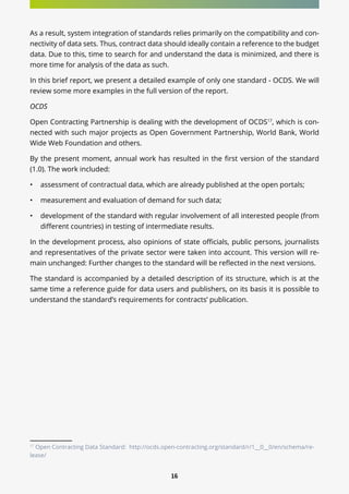 16
As a result, system integration of standards relies primarily on the compatibility and con-
nectivity of data sets. Thus, contract data should ideally contain a reference to the budget
data. Due to this, time to search for and understand the data is minimized, and there is
more time for analysis of the data as such.
In this brief report, we present a detailed example of only one standard - OCDS. We will
review some more examples in the full version of the report.
OCDS
Open Contracting Partnership is dealing with the development of OCDS17
, which is con-
nected with such major projects as Open Government Partnership, World Bank, World
Wide Web Foundation and others.
By the present moment, annual work has resulted in the first version of the standard
(1.0). The work included:
•	 assessment of contractual data, which are already published at the open portals;
•	 measurement and evaluation of demand for such data;
•	 development of the standard with regular involvement of all interested people (from
different countries) in testing of intermediate results.
In the development process, also opinions of state officials, public persons, journalists
and representatives of the private sector were taken into account. This version will re-
main unchanged: Further changes to the standard will be reflected in the next versions.
The standard is accompanied by a detailed description of its structure, which is at the
same time a reference guide for data users and publishers, on its basis it is possible to
understand the standard’s requirements for contracts’ publication.
17
Open Contracting Data Standard: http://ocds.open-contracting.org/standard/r/1__0__0/en/schema/re-
lease/
 