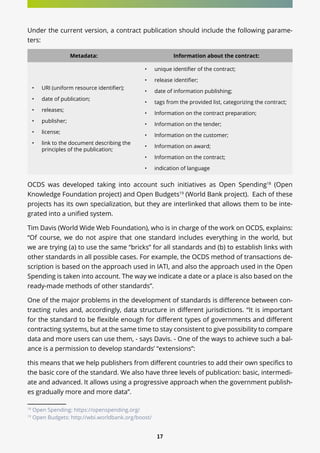 17
Under the current version, a contract publication should include the following parame-
ters:
Metadata: Information about the contract:
•	 URI (uniform resource identifier);
•	 date of publication;
•	 releases;
•	 publisher;
•	 license;
•	 link to the document describing the
principles of the publication;
•	 unique identifier of the contract;
•	 release identifier;
•	 date of information publishing;
•	 tags from the provided list, categorizing the contract;
•	 Information on the contract preparation;
•	 Information on the tender;
•	 Information on the customer;
•	 Information on award;
•	 Information on the contract;
•	 indication of language
OCDS was developed taking into account such initiatives as Open Spending18
(Open
Knowledge Foundation project) and Open Budgets19
(World Bank project). Each of these
projects has its own specialization, but they are interlinked that allows them to be inte-
grated into a unified system.
Tim Davis (World Wide Web Foundation), who is in charge of the work on OCDS, explains:
“Of course, we do not aspire that one standard includes everything in the world, but
we are trying (a) to use the same “bricks” for all standards and (b) to establish links with
other standards in all possible cases. For example, the OCDS method of transactions de-
scription is based on the approach used in IATI, and also the approach used in the Open
Spending is taken into account. The way we indicate a date or a place is also based on the
ready-made methods of other standards”.
One of the major problems in the development of standards is difference between con-
tracting rules and, accordingly, data structure in different jurisdictions. “It is important
for the standard to be flexible enough for different types of governments and different
contracting systems, but at the same time to stay consistent to give possibility to compare
data and more users can use them, - says Davis. - One of the ways to achieve such a bal-
ance is a permission to develop standards’ “extensions”:
this means that we help publishers from different countries to add their own specifics to
the basic core of the standard. We also have three levels of publication: basic, intermedi-
ate and advanced. It allows using a progressive approach when the government publish-
es gradually more and more data”.
18
Open Spending: https://openspending.org/
19
Open Budgets: http://wbi.worldbank.org/boost/
 