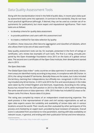 19
Data Quality Assessment Tools
Along with the standardization trend in the field of public data, in recent years data qual-
ity assessment tools came into operation. In contrast to the standards, they do not have
much practical significance (although, if desired, they can be used as a certain set of re-
quirements for publication), but more expert and reputational significance. Their main
tasks are as follows:
•	 to develop criteria for quality data assessment
•	 to provide publishers and users with this assessment tool
•	 to create a method for fast data selection by quality
In addition, these resources often become aggregators and classifiers of datasets, which
also allows them to be one of data search tools.
Data quality assessment tools can be, for example, presented in the form of ratings or
certificates. Let’s review two examples of such tools. The first is a rating, annually pre-
pared by the Open Knowledge Foundation since 2013 on the basis of a global census
data. The second one is certificates of the Open Data Institute, their development started
also in 2013.
The Open Data Index
The Global Open Data Index21
ranks countries on data openness in several areas. Assess-
ment areas are identified mainly according to key areas, in compliance with G8 Charter. In
2014, the rating included 97 territories. Basically these are the states, but it also included
the territory, claiming their independence, but officially non- recognized. In 2013, the rat-
ing included only 60 territories. In 2013 and 2014 the first and second places in the Index
were taken by the United Kingdom and Denmark, respectively. According to this rating,
Russia has moved from the 32th position in 2013 to the 45th in 2014, while maintaining
the same overall score on data openness - 43%. 2015 Index has included122 areas so far.
Taiwan ranks first there. Russia takes 61st place.
The rating was compiled by means of an independent crowd-sourcing expertise. The
work process is that representatives of state and civil society organizations as well as
open data experts assess the suitability and availability of certain data sets in various
locations around the world. Their results are then evaluated by other participants of the
process and checked by an expert team, provided by local reviewers of datasets. Overall
score is calculated from accordance to nine parameters, starting with data availability on
relevant issues, in general, and ending with their publication format and time relevance.
21
Global Open Data Index: http://index.okfn.org/place/
 