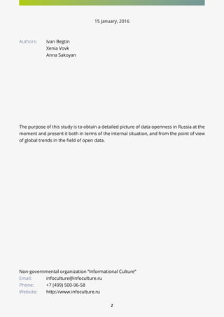 2
Non-governmental organization “Informational Culture”
Email:		 infoculture@infoculture.ru
Phone: 	 +7 (499) 500-96-58
Website: 	 http://www.infoculture.ru
15 January, 2016
Authors:	 Ivan Begtin
		Xenia Vovk
		Anna Sakoyan
The purpose of this study is to obtain a detailed picture of data openness in Russia at the
moment and present it both in terms of the internal situation, and from the point of view
of global trends in the field of open data.
 