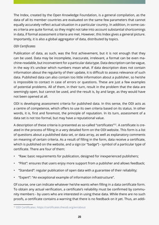 20
The Index, created by the Open Knowledge Foundation, is a general compilation, as the
data of all its member countries are evaluated on the same few parameters that cannot
equally accurately reflect actual situation in a particular country. In addition, in some cas-
es criteria are quite formal, so they might not take into account substantial shortcomings
in data, if formal assessment criteria are met. However, this Index gives a general picture.
Importantly, it is also a global aggregator of data, distributed by topics.
ODI Certificates
Publication of data, as such, was the first achievement, but it is not enough that they
can be used. Data may be incomplete, inaccurate, irrelevant, a format can be even ma-
chine-readable, but inconvenient for a particular data type. Data description can be vague,
in the way it’s unclear which numbers mean what. If data description does not contain
information about the regularity of their update, it is difficult to assess relevance of such
data. Published data can also contain too little information about a publisher, so he/she
is impossible to contact in case of errors or questions. These are just a few examples
of potential problems. All of them, in their turn, result in the problem that the data are
seemingly open, but cannot be used, and the result is, by and large, as they would have
not been opened at all.
ODI is developing assessment criteria for published data. In this sense, the ODI acts as
a centre of competence, which offers to use its own criteria based on its status. In other
words, it is, first and foremost, the principle of reputation. In its turn, assessment of a
data set is not too formal, but may have a reputational value.
A description of these criteria is presented as so-called “certificates”22
. A certificate is cre-
ated in the process of filling in a very detailed form on the ODI website. This form is a list
of questions about a published data set, or data array, as well as explanatory comments
on meaning of certain criteria. As a result of filling in the form, data receive a certificate,
which is published on the website, and a sign (or “badge”) - symbol of a particular type of
certificate. There are four of them:
•	 “Raw: basic requirements for publication, designed for inexperienced publishers;
•	 “Pilot”: ensures that users enjoy more support from a publisher and allows feedback;
•	 “Standard”: regular publication of open data with a guarantee of their reliability;
•	 “Expert”: “An exceptional example of information infrastructure”.
Of course, one can indicate whatever he/she wants when filling in a data certificate form.
To obtain any actual verification, a certificate’s reliability must be confirmed by commu-
nity members - by users who are interested in using these data. While there are no such
proofs, a certificate contains a warning that there is no feedback on it yet. Thus, an addi-
22
ODI Certificates: https://certificates.theodi.org/en/about
 