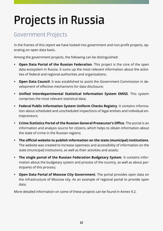 22
Projects in Russia
Government Projects
In the frames of this report we have looked into government and non-profit projects, op-
erating on open data basis.
Among the government projects, the following can be distinguished:
•	 Open Data Portal of the Russian Federation. This project is the core of the open
data ecosystem in Russia. It sums up the most relevant information about the activi-
ties of federal and regional authorities and organizations;
•	 Open Data Council. It was established to assist the Government Commission in de-
velopment of effective mechanisms for data disclosure;
•	 Unified Interdepartmental Statistical Information System EMISS. This system
comprises the most relevant statistical data;
•	 Federal Public Information System Uniform Checks Registry. It contains informa-
tion about scheduled and unscheduled inspections of legal entities and individual en-
trepreneurs;
•	 Crime Statistics Portal of the Russian General Prosecutor’s Office. The portal is an
information and analysis source for citizens, which helps to obtain information about
the state of crime in the Russian regions;
•	 The official website to publish information on the state (municipal) institutions.
The website was created to increase openness and accessibility of information on the
state (municipal) institutions, as well as their activities and assets;
•	 The single portal of the Russian Federation Budgetary System. It contains infor-
mation about the budgetary system and process of the country, as well as about par-
ticipants of this process;
•	 Open Data Portal of Moscow City Government. The portal provides open data on
the infrastructure of Moscow city. As an example of regional portal to provide open
data.
More detailed information on some of these projects can be found in Annex 9.2.
 