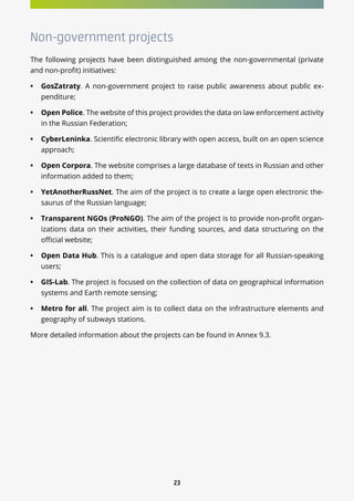 23
Non-government projects
The following projects have been distinguished among the non-governmental (private
and non-profit) initiatives:
•	 GosZatraty. A non-government project to raise public awareness about public ex-
penditure;
•	 Open Police. The website of this project provides the data on law enforcement activity
in the Russian Federation;
•	 CyberLeninka. Scientific electronic library with open access, built on an open science
approach;
•	 Open Corpora. The website comprises a large database of texts in Russian and other
information added to them;
•	 YetAnotherRussNet. The aim of the project is to create a large open electronic the-
saurus of the Russian language;
•	 Transparent NGOs (ProNGO). The aim of the project is to provide non-profit organ-
izations data on their activities, their funding sources, and data structuring on the
official website;
•	 Open Data Hub. This is a catalogue and open data storage for all Russian-speaking
users;
•	 GIS-Lab. The project is focused on the collection of data on geographical information
systems and Earth remote sensing;
•	 Metro for all. The project aim is to collect data on the infrastructure elements and
geography of subways stations.
More detailed information about the projects can be found in Annex 9.3.
 