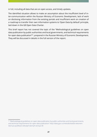 27
in full, including all data that are on open access, and timely updates.
The identified situation allows to make an assumption about the insufficient level of in-
ter-communication within the Russian Ministry of Economic Development, lack of work
on disclosing information from the existing portals and insufficient work on creation of
a roadmap to transfer their own information systems to ‘Open Data by default’ principle,
laid down in the G8 Open Data Charter.
This brief report has not covered the topic of the “Methodological guidelines on open
data publication by public authorities and local governments, and technical requirements
for open data publication”25
, prepared in the Russian Ministry of Economic Development.
They will be discussed in details in the full version of the report.
25
“Methodological guidelines on open data publication by public authorities and local governments,
and technical requirements for open data publication” http://data.gov.ru/metodicheskie-rekomen-
dacii-po-publikacii-otkrytyh-dannyh-versiya-30
 