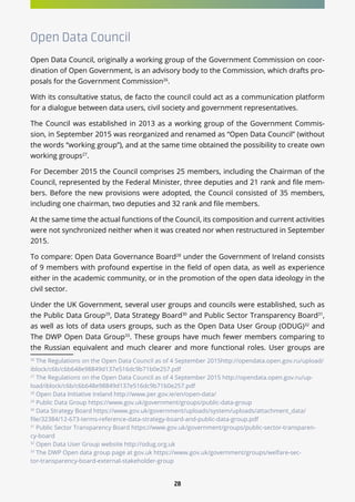 28
Open Data Council
Open Data Council, originally a working group of the Government Commission on coor-
dination of Open Government, is an advisory body to the Commission, which drafts pro-
posals for the Government Commission26
.
With its consultative status, de facto the council could act as a communication platform
for a dialogue between data users, civil society and government representatives.
The Council was established in 2013 as a working group of the Government Commis-
sion, in September 2015 was reorganized and renamed as “Open Data Council” (without
the words “working group”), and at the same time obtained the possibility to create own
working groups27
.
For December 2015 the Council comprises 25 members, including the Chairman of the
Council, represented by the Federal Minister, three deputies and 21 rank and file mem-
bers. Before the new provisions were adopted, the Council consisted of 35 members,
including one chairman, two deputies and 32 rank and file members.
At the same time the actual functions of the Council, its composition and current activities
were not synchronized neither when it was created nor when restructured in September
2015.
To compare: Open Data Governance Board28
under the Government of Ireland consists
of 9 members with profound expertise in the field of open data, as well as experience
either in the academic community, or in the promotion of the open data ideology in the
civil sector.
Under the UK Government, several user groups and councils were established, such as
the Public Data Group29
, Data Strategy Board30
and Public Sector Transparency Board31
,
as well as lots of data users groups, such as the Open Data User Group (ODUG)32
and
The DWP Open Data Group33
. These groups have much fewer members comparing to
the Russian equivalent and much clearer and more functional roles. User groups are
26
The Regulations on the Open Data Council as of 4 September 2015http://opendata.open.gov.ru/upload/
iblock/c6b/c6b648e98849d137e516dc9b71b0e257.pdf
27
The Regulations on the Open Data Council as of 4 September 2015 http://opendata.open.gov.ru/up-
load/iblock/c6b/c6b648e98849d137e516dc9b71b0e257.pdf
28
Open Data Initiative Ireland http://www.per.gov.ie/en/open-data/
29
Public Data Group https://www.gov.uk/government/groups/public-data-group
30
Data Strategy Board https://www.gov.uk/government/uploads/system/uploads/attachment_data/
file/32384/12-673-terms-reference-data-strategy-board-and-public-data-group.pdf
31
Public Sector Transparency Board https://www.gov.uk/government/groups/public-sector-transparen-
cy-board
32
Open Data User Group website http://odug.org.uk
33
The DWP Open data group page at gov.uk https://www.gov.uk/government/groups/welfare-sec-
tor-transparency-board-external-stakeholder-group
 