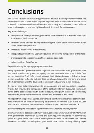 30
Conclusions
The current situation with available government data has many important successes and
unresolved issues, but certainly it requires a systemic reformation and the approach that
covers all communication issues of business, civil society and individual citizens with the
state bodies regard in terms of rights and restrictions on information access.
Key areas of changes:
•	 to depoliticize the topic of open government data and transfer it from the media-po-
litical level to the function one;
•	 to restart topics of open data by establishing the Public Sector Information Council
under the Russian president;
•	 to create a national data infrastructure;
•	 to separate groups of data users and councils on ensuring transparency of the state;
•	 grant program to support non-profit projects on open data;
•	 to join the Open Data Charter
Depoliticization of the topic of open government data
Being a part of the Open Government’s dynamic media activities, open government data
has transformed from a government policy tool into the media support tool of the Gov-
ernment activities. Such defunctionalisation of this initiative does not only lead to its re-
jection by activists in Russia, but also does not allow achieving the economic and social
effect, comparable with the developed countries already working in this initiative.
Of course, open data initiatives have to be reorganized and split into initiatives explicit-
ly aimed at ensuring the transparency of the political system in Russia, for example, in
terms of the data connected with elections results, voting with the use of e-democracy
mechanisms, declarations on officials’ income and expenses of and so on.
And apart from the political agenda, there should be initiatives that create economic ben-
efits and operate on the base of existing development institutions, such as the RVC, SIA
and IIDF and creation of new institutions, similar to Open Data Institute in the UK.
Establishment of the Public Sector Information Council under the Russian president
Open government data is one of many topics, connected with availability of information
from government information systems and state-regulated industries for commercial,
public and government users. Lots of meetings with business sector showed that they are
interested not only in obtaining open government data, but also actively lobbying to get
 