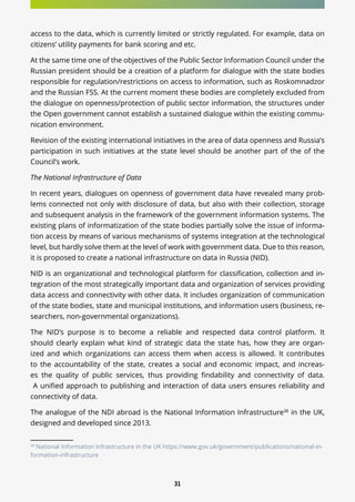 31
access to the data, which is currently limited or strictly regulated. For example, data on
citizens’ utility payments for bank scoring and etc.
At the same time one of the objectives of the Public Sector Information Council under the
Russian president should be a creation of a platform for dialogue with the state bodies
responsible for regulation/restrictions on access to information, such as Roskomnadzor
and the Russian FSS. At the current moment these bodies are completely excluded from
the dialogue on openness/protection of public sector information, the structures under
the Open government cannot establish a sustained dialogue within the existing commu-
nication environment.
Revision of the existing international initiatives in the area of data openness and Russia’s
participation in such initiatives at the state level should be another part of the of the
Council’s work.
The National Infrastructure of Data
In recent years, dialogues on openness of government data have revealed many prob-
lems connected not only with disclosure of data, but also with their collection, storage
and subsequent analysis in the framework of the government information systems. The
existing plans of informatization of the state bodies partially solve the issue of informa-
tion access by means of various mechanisms of systems integration at the technological
level, but hardly solve them at the level of work with government data. Due to this reason,
it is proposed to create a national infrastructure on data in Russia (NID).
NID is an organizational and technological platform for classification, collection and in-
tegration of the most strategically important data and organization of services providing
data access and connectivity with other data. It includes organization of communication
of the state bodies, state and municipal institutions, and information users (business, re-
searchers, non-governmental organizations).
The NID’s purpose is to become a reliable and respected data control platform. It
should clearly explain what kind of strategic data the state has, how they are organ-
ized and which organizations can access them when access is allowed. It contributes
to the accountability of the state, creates a social and economic impact, and increas-
es the quality of public services, thus providing findability and connectivity of data.
A unified approach to publishing and interaction of data users ensures reliability and
connectivity of data.
The analogue of the NDI abroad is the National Information Infrastructure38
in the UK,
designed and developed since 2013.
38
National Information Infrastructure in the UK https://www.gov.uk/government/publications/national-in-
formation-infrastructure
 
