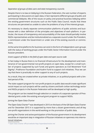 32
Separation of groups of data users and state transparency councils;
Despite there is no law on lobbying in the Russian Federation, the vast number of experts
participating in discussions on open data, in fact represents different groups of public and
commercial lobbyists. Mix of the issues on policy and practical business lobbying within
the existing government structures such as the Public Data Council, results that these
structures are perceived as unable to solve the problems of any of the interest groups.
It’s necessary to clearly separate communication platforms of public activists and busi-
nesses with a clear definition of the principles and objectives of each platform. In par-
ticular, the issues of transparency and accountability of the state should partially involve
NGOs representatives and be institutionalized as a separate council under the President,
a commission under the Government or under one of the existing councils or commis-
sions.
At the same time platforms for business can exist in the form of independent users groups
with the status of working groups under the Public Sector Information Council under the
Russian president.
Grant support of NGOs in the field of open data and open source code
In fact today in Russia there is no financial infrastructure for the development and main-
tenance of non-governmental non-profit projects on open data, except for a small num-
ber of projects supported by such funds and grants operators as Civil Movement “Civil
Dignity”, Prokhorov Foundation and Kudrin Fund to support civil initiatives. Thus we can
say that there is practically no other support to any of such projects.
As a result, they are created either as private initiatives, or as political projects with a lim-
ited period of life.
The state support program for non-profit projects on public data would create significant
social impact as such projects will be used by citizens and both civilian technology sector
and NGOs projects in the Russian Federation will be developed at high quality.
This program can be created through selection or creation of a separate operator of Pres-
idential grants under the existing annual grant program to support NGOs.
Joining the Open Data Charter
The Open Data Charter39
was developed in 2015 on the basis of the G8 Open Data Charter
and for December 2015 it is supported by more than a dozen governments and all key
non-profit organizations in the world working on the promotion of public data.
Joining the Charter and active participation of the Russian government in its development
would be an important step in integration of Russian initiatives on openness into interna-
tional initiatives.
39
Open Data Charter official website http://opendatacharter.net
 
