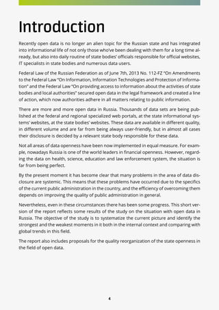 4
Introduction
Recently open data is no longer an alien topic for the Russian state and has integrated
into informational life of not only those who’ve been dealing with them for a long time al-
ready, but also into daily routine of state bodies’ officials responsible for official websites,
IT specialists in state bodies and numerous data users.
Federal Law of the Russian Federation as of June 7th, 2013 No. 112-FZ “On Amendments
to the Federal Law “On Information, Information Technologies and Protection of Informa-
tion” and the Federal Law “On providing access to information about the activities of state
bodies and local authorities” secured open data in the legal framework and created a line
of action, which now authorities adhere in all matters relating to public information.
There are more and more open data in Russia. Thousands of data sets are being pub-
lished at the federal and regional specialized web portals, at the state informational sys-
tems’ websites, at the state bodies’ websites. These data are available in different quality,
in different volume and are far from being always user-friendly, but in almost all cases
their disclosure is decided by a relevant state body responsible for these data.
Not all areas of data openness have been now implemented in equal measure. For exam-
ple, nowadays Russia is one of the world leaders in financial openness. However, regard-
ing the data on health, science, education and law enforcement system, the situation is
far from being perfect.
By the present moment it has become clear that many problems in the area of data dis-
closure are systemic. This means that these problems have occurred due to the specifics
of the current public administration in the country, and the efficiency of overcoming them
depends on improving the quality of public administration in general.
Nevertheless, even in these circumstances there has been some progress. This short ver-
sion of the report reflects some results of the study on the situation with open data in
Russia. The objective of the study is to systematize the current picture and identify the
strongest and the weakest moments in it both in the internal context and comparing with
global trends in this field.
The report also includes proposals for the quality reorganization of the state openness in
the field of open data.
 