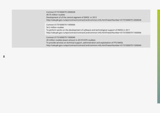 44
Contract 0173100007512000028
49.75 million roubles
Development of of the central segment of EMISS in 2012
http://zakupki.gov.ru/epz/contract/contractCard/common-info.html?reestrNumber=0173100007512000028
Contract 0173100007511000066
54.2 million roubles
To perform works on the development of software and technological support of EMISS in 2011
http://zakupki.gov.ru/epz/contract/contractCard/common-info.html?reestrNumber=0173100007511000066
Contract 0173100007511000040
20 million roubles (exact amount is 20 010 870 roubles)
To provide services on technical support, administration and exploitation of PTS EMISS
http://zakupki.gov.ru/epz/contract/contractCard/common-info.html?reestrNumber=0173100007511000040
 