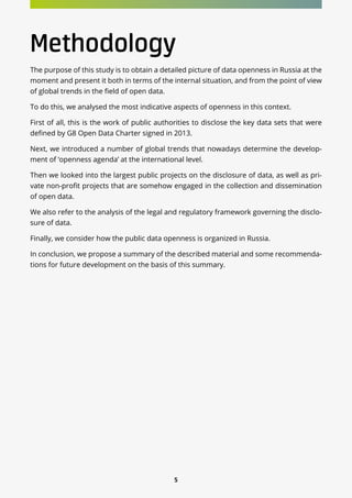 5
Methodology
The purpose of this study is to obtain a detailed picture of data openness in Russia at the
moment and present it both in terms of the internal situation, and from the point of view
of global trends in the field of open data.
To do this, we analysed the most indicative aspects of openness in this context.
First of all, this is the work of public authorities to disclose the key data sets that were
defined by G8 Open Data Charter signed in 2013.
Next, we introduced a number of global trends that nowadays determine the develop-
ment of ‘openness agenda’ at the international level.
Then we looked into the largest public projects on the disclosure of data, as well as pri-
vate non-profit projects that are somehow engaged in the collection and dissemination
of open data.
We also refer to the analysis of the legal and regulatory framework governing the disclo-
sure of data.
Finally, we consider how the public data openness is organized in Russia.
In conclusion, we propose a summary of the described material and some recommenda-
tions for future development on the basis of this summary.
 