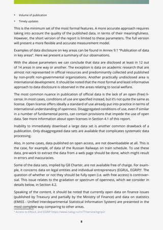 8
•	 Volume of publication
•	 Timely updates
This is the minimum set of the most formal features. A more accurate approach requires
taking into account the quality of the published data, in terms of their meaningfulness.
However, the short version of the report is limited to these parameters. The full version
will present a more flexible and accurate measurement model.
Examples of data disclosure on key areas can be found in Annex 9.1 “Publication of data
in key areas”. Here we present a summary of our observations.
With the above parameters we can conclude that data are disclosed at least in 12 out
of 14 areas in one way or another. The exception is data on academic research that are
almost not represented in official resources and predominantly collected and published
by non-profit non-governmental organizations. Another practically undisclosed area is
international development. It should be noted that the most formal and least informative
approach to data disclosure is observed in the areas relating to social welfare.
The most common nuance in publication of official data is the lack of an open (free) li-
cense. In most cases, conditions of use are specified instead, but it’s not quite the same as
license. Open license offers ideally a standard of use already put into practice in terms of
international understanding of openness. Disaggregated conditions of use, even if similar
in a number of fundamental points, can contain provisions that impede the use of open
data. See more information about open licenses in Section 4.1 of this report.
Inability to immediately download a large data set is another common drawback of a
publication. Only disaggregated data sets are available that complicates systematic data
processing.
Also, in some cases, data published on open access, are not downloadable at all. This is
the case, for example, of data of the Russian Railways on train schedule. To use these
data, pre-work to extract the data from a web page should be done, which might result
in errors and inaccuracies.
Some of the data sets, implied by G8 Charter, are not available free of charge. For exam-
ple, it concerns data on legal entities and individual entrepreneurs (EGRUL, EGRIP)4
. The
question of whether or not they should be fully open (i.e. with free access) is controver-
sial. This issue relates to the gradation or spectrum of openness, which we consider in
details below, in Section 4.2.
Speaking of the content, it should be noted that currently open data on finance issues
(published by Treasury and partially by the Ministry of Finance) and data on statistics
(EMISS - Unified Interdepartmental Statistical Information System) are presented in the
most complete way comparing to other areas.
4
Access to ERGUL and EGRIP https://www.nalog.ru/rn77/service/egrip2/
 
