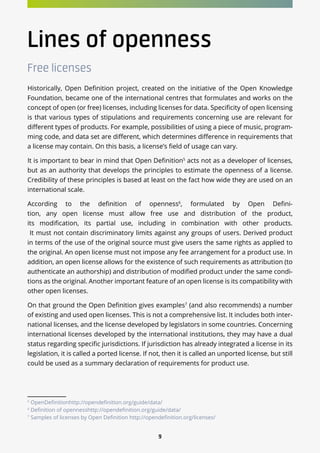 9
Lines of openness
Free licenses
Historically, Open Definition project, created on the initiative of the Open Knowledge
Foundation, became one of the international centres that formulates and works on the
concept of open (or free) licenses, including licenses for data. Specificity of open licensing
is that various types of stipulations and requirements concerning use are relevant for
different types of products. For example, possibilities of using a piece of music, program-
ming code, and data set are different, which determines difference in requirements that
a license may contain. On this basis, a license’s field of usage can vary.
It is important to bear in mind that Open Definition5
acts not as a developer of licenses,
but as an authority that develops the principles to estimate the openness of a license.
Credibility of these principles is based at least on the fact how wide they are used on an
international scale.
According to the definition of openness6
, formulated by Open Defini-
tion, any open license must allow free use and distribution of the product,
its modification, its partial use, including in combination with other products.
It must not contain discriminatory limits against any groups of users. Derived product
in terms of the use of the original source must give users the same rights as applied to
the original. An open license must not impose any fee arrangement for a product use. In
addition, an open license allows for the existence of such requirements as attribution (to
authenticate an authorship) and distribution of modified product under the same condi-
tions as the original. Another important feature of an open license is its compatibility with
other open licenses.
On that ground the Open Definition gives examples7
(and also recommends) a number
of existing and used open licenses. This is not a comprehensive list. It includes both inter-
national licenses, and the license developed by legislators in some countries. Concerning
international licenses developed by the international institutions, they may have a dual
status regarding specific jurisdictions. If jurisdiction has already integrated a license in its
legislation, it is called a ported license. If not, then it is called an unported license, but still
could be used as a summary declaration of requirements for product use.
5
OpenDefinitionhttp://opendefinition.org/guide/data/
6
Definition of opennesshttp://opendefinition.org/guide/data/
7
Samples of licenses by Open Definition http://opendefinition.org/licenses/
 