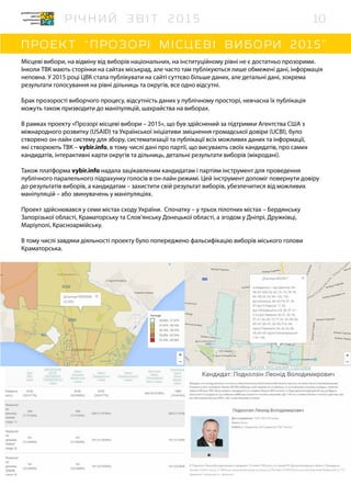 Місцеві вибори, на відміну від виборів національних, на інституційному рівні не є достатньо прозорими.
Інколи ТВК мають сторінки на сайтах міськрад, але часто там публікуються лише обмежені дані, інформація
неповна. У 2015 році ЦВК стала публікувати на сайті суттєво більше даних, але детальні дані, зокрема
результати голосування на рівні дільниць та округів, все одно відсутні.
Брак прозорості виборчого процесу, відсутність даних у публічному просторі, невчасна їх публікація
можуть також призводити до маніпуляцій, шахрайства на виборах.
В рамках проекту «Прозорі місцеві вибори – 2015», що був здійснений за підтримки Агентства США з
міжнародного розвитку (USAID) та Української ініціативи зміцнення громадської довіри (UCBI), було
створено он-лайн систему для збору, систематизації та публікації всіх можливих даних та інформації,
які створюють ТВК – vybir.info, в тому числі дані про партії, що висувають своїх кандидатів, про самих
кандидатів, інтерактивні карти округів та дільниць, детальні результати виборів (мікродані).
Також платформа vybir.info надала зацікавленим кандидатам і партіям інструмент для проведення
публічного паралельного підрахунку голосів в он-лайн режимі. Цей інструмент допоміг повернути довіру
до результатів виборів, а кандидатам – захистити свій результат виборів, убезпечитися від можливих
маніпуляцій – або звинувачень у маніпуляціях.
Проект здійснювався у семи містах сходу України. Спочатку – у трьох пілотних містах – Бердянську
Запорізької області, Краматорську та Слов’янську Донецької області, а згодом у Дніпрі, Дружківці,
Маріуполі, Красноармійську.
В тому числі завдяки діяльності проекту було попереджено фальсифікацію виборів міського голови
Краматорська.
10
 