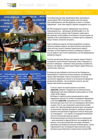 і в незручному вигляді. Проблемою було трактування
закону. Деякі ТВК готові були давати нам постанови
для опублікування, але без додатків, в яких і є головна
інформація – опис меж округів, перелік кандидатів та ін.
До ТВК кандидати подають інформацію, яка потім не
оприлюднюється – декларації, автобіографії та ін. Тут
виникає питання, навіщо тоді її подавати, адже дані у
деклараціях чи біографіях не впливають на реєстрацію чи
відмову. А без оприлюднення, ці папери просто займають
місце і ніякого значення не мають.
Карти виборчих округів, які були розроблені в рамках
проекту, виявили округи, що простягаються від одного
краю міста до іншого, взаємно переплетені округи,
анклави, суттєво відмінна кількість виборців у округах –
все це свідчить про значні проблеми у системі формування
виборчих округів.
У містах, де дільниць більше, ніж округів, округи повинні
складатися з цілої кількості дільниць. Тому, «перекоси» у
кількості виборців – неминучі. Коли дільниць ненабагато
більше, ніж округів, то деякі округи будуть вдвічі більші за
населенням, аніж інші.
В цілому, до дня виборів у пілотних містах (Бердянськ,
Краматорськ, Слов’янськ) можна вважати, що виборчий
процес був прозорий. У день голосування та під час
наступного підрахунку голосів та встановлення офіційних
результатів виборів – ми не можемо сказати, що цей
процес був повністю прозорим:
1. Не всі партії, які користувалися системою
vybir.info, збирали і вводили до системи детальну
інформацію про явку виборців по дільницям на 12.00,
16.00, 20.00 години.
2. Жодна із партій не вела оперативний он-лайн
підрахунок голосів. Усі штаби, які вводили інформацію
в систему vybir.info, працювали все ж «по-старому»:
вносили дані вже після того, як отримували протоколи
на руки. Але те, що є можливість для різних штабів
навіть пост-фактум вводити детальні дані голосування
по дільницях, піднімає прозорість, дозволяє партіям
взаємно контролювати підрахунок голосів. Якщо дані
не співпадають – то у партій чи кандидатів виникають
логічні питання уже один до одного.
3. Автоматизована система визначення переможців
– дала можливість відразу бачити тих кандидатів, що
можуть стати депутатами або міськими головами –
відповідно до введених різними штабами даних. Такою
інформацією про попередній персональний склад
місцевих рад оперативно скористалися місцеві ЗМІ.
13
 