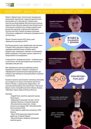 Проект «Відкриті дані: тренінги для громадських
організацій, журналістів, студентів журналістики»
реалізовується у партнерстві з Українським
освітнім центром реформ, Могилянською школою
журналістики, Школою журналістики Українського
католицького університету, Західно-українським
ресурсним центром, за фінансової підтримки
Посольства США в Україні (в рамках програми
«Посилення цифрового потенціалу громадянського
суспільства»).
Проект почався восени 2015 року, а має
завершитися до вересня 2016.
Все більше даних стають відкритими і доступними
в Україні. Втім, щоб уміти скористатися всіма
чудовими можливостями, потрібно вміти
розуміти дані, працювати з даними та аналізувати,
робити правильні висновки з даних, грамотно їх
представляти та поширювати.
У журналістів і громадських діячів – особлива роль
в суспільстві, тож ми організували цю навчальну
програму саме для них.
Для привернення уваги до проблеми уміння
працювати з даними, створено і поширено 5
інформаційно-просвітницьких відеороликів, що
говорять про важливість культури роботи з даними
в суспільстві.
В рамках проекту організовано навчальну програму,
що складається із трьох інтенсивних тренінгів у
Києві та Львові, з «домашніми завданнями», які
учасники реалізовують між тренінгами. У тренінгах
беруть участь понад 80 учасників із Києва, Львова,
Чернівців, Черкас, Одеси, Вінниці, Мінська.
Тренери:
- Андрій Газін, аналітик, журналіст даних,
Texty.org.ua;
- Владсилав Станіцький, експерт з Excel;
- Дмитро Горюнов, головний редактор
«Экономических известий», голова
аналітичного відділу ТОП-100 в Ekonomika
Communication Hub;
- Євген Шульга, директор з розвитку, CASE
Ukraine;
- Орест Білоскурський, маркетинговий
директор «Старлайт Медіа»;
- Ярослав Рожило, біофізик, програміст,
аналітик даних.
14
 