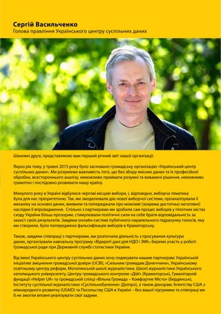 Шановні друзі, представляємо вам перший річний звіт нашої організації.
Якраз рік тому, у травні 2015 року було засновано громадську організацію «Український центр
суспільних даних». Ми розуміємо важливість того, що без збору якісних даних та їх професійної
обробки, всестороннього аналізу, неможливо приймати розумні та виважені рішення, неможливо
грамотно і послідовно розвивати нашу країну.
Минулого року в Україні відбулися чергові місцеві вибори, і, відповідно, виборча тематика
була для нас пріоритетною. Так, ми змоделювали дію нової виборчої системи, проаналізували її
механіку на основні даних, виявили та попереджали про можливі (зокрема достатньо негативні)
наслідки її впровадження. Спільно з партнерами ми зробили сам процес виборів у пілотних містах
сходу України більш прозорим, стимулювали політичні сили на себе брати відповідальність за
захист своїх результатів. Завдяки онлайн-системі публічного паралельного підрахунку голосів, яку
ми створили, було попереджено фальсифікацію виборів в Краматорську.
Також, завдяки співпраці з партнерами, ми розпочали діяльність з просування культури
даних, організували навчальну програму «Відкриті дані для НДО і ЗМІ», беремо участь у роботі
Громадської ради при Державній службі статистики України.
Від імені Українського центру суспільних даних хочу подякувати нашим партнерам: Українській
ініціативі зміцнення громадської довіри (UCBI), «Сильним громадам Донеччини», Українському
освітньому центру реформ, Могилянській школі журналістики, Школі журналістики Українського
католицького університету, Центру громадського контролю «Дій!» (Краматорськ), Гуманітарній
фундації «Helper UA» та громадській спілці «Вільна Громада – Комфортне Місто» (Бердянськ),
Інституту суспільної журналістики «Суспільнобачення» (Дніпро), а також донорам: Агентству США з
міжнародного розвитку (USAID) та Посольству США в Україні – без вашої підтримки та співпраці ми
б не змогли вповні реалізувати свої задуми.
 