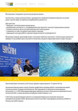 Ми прагнемо створювати суспільство розумних рішень.
Суспільство, у якому політики, бізнес, громадськість приймали б виважені рішення на основі
даних з різних сфер, які адекватно відображають реальність.
Для цього ми:
- збираємо і систематизуємо масиви даних
- розробляємо системи (в т.ч. геоінформаційні) для зручного і наочного представлення даних
- готуємо аналітичні звіти на основі комплексного аналізу даних
- створюємо он-лайн інструменти для роботи з даними
- підвищуємо культуру роботи з даними серед експертів та громадськості
Ми використовуємо: демографічні дані, показники перепису населення; політичні дані: результати
виборів та інші виборчі дані; економічні показники; соціальні індикатори (освіта тощо); інші дані.
Організацію було засновано у 2015 році, офіційно зареєстровано 13 травня 2015 р.
Засновники Центру мають понад 10 років професійного досвіду роботи з великими масивами
суспільних даних, зокрема електоральних. Ми працювали на замовлення міжнародних
організацій, в т.ч. IFES (Міжнародна фундація виборчих систем), Національного демократичного
інституту (США), а також Центральної виборчої комісії України, та ін.
У 2015 році ми реалізовували проекти за підтримки Української ініціативи зміцнення
громадянської довіри (UCBI) і фінансування Агентства США з міжнародного розвитку (USAID) та
Посольства США в Україні.
3
 