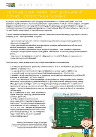 Малюнок взято із видання «Яблуко чи морозиво?
Статистика». Ця книжка, призначена для дітей, видана
за підтримки європейських колег за проектом Twinning (у
співпраці Держстату та Статистики Литви).
У 2015 році представник Українського центру суспільних даних став членом Громадської ради при
Державній службі статистики України, і наші експерти беруть активну участь в її роботі. Зокрема, ми надали
ряд рекомендацій (в тому числі щодо важливості відкриття доступу до деперсоналізованих мікроданих)
групі європейських експертів у рамках проведення першого раунду Другої Глобальної оцінки статистичної
системи України на відповідність європейським стандартам.
Основні завдання державної статистичної діяльності визначені у Стратегії розвитку державної статистики
на період до 2017 року (прийнята в 2013 році):
• гармонізація національного статистичного законодавства з міжнародними стандартами та
правовими нормами ЄС;
• розвиток співробітництва суб’єктів статистичного виробництва (максимальне забезпечення
використання адміністративної звітності);
• зниження звітного навантаження на респондентів державних статистичних спостережень;
• моніторинг інформаційних потреб користувачів, забезпечення їх вільного доступу до статистичних
даних;
• розроблення та впровадження новітніх інформаційних технологій збирання, опрацювання й
передачі статистичної інформації.
Деякі факти про умови, в яких зараз працює Державна служба статистики України:
•	 91% всього фінансування Держстату, запланованого на 2016 р., або 468,1 млн грн, складають
зарплати з нарахуваннями;
•	 на удосконалення комплексів електронної обробки інформації виділено 500 тис грн;
•	 на антивірусний та антиспамовий захист інформаційних ресурсів – 200,0 тис. грн;
•	 обробка статінформації вібувається за допомогою застарілих програмних комплексів (біля 120
комплексів, 45% із них – на Clipper і FoxPro).
•	 у 2015 році майже 80% статистичних форм респонденти мали змогу подавати через Інтернет.
Майже 42% респондентів подавали статистичну та фінансову звітність в електронному вигляді.
Мета Держстату на 2016 рік – залучити 50% респондентів. Водночас Держстат не є власником
приймального шлюзу електронної звітності. Зараз власником є компанія-розробник. Авторські
права – у органів державної статистики, але при цьому ДССУ не належать ліцензії на програмне
забезпечення.
• у 2015 році діяло 47 угод з міністерствами та
відомствами про передачу адміністративних
даних до Держстату.
• у 2015 році здійснено оптимізацію
організаційної структури органів державної
статистики. У результаті кількість працівників
територіальних органів скорочена на 20% (з
10,4 тис. до 8,3 тис.), а кількість відокремлених
підрозділів статистики районного (міського)
рівня зменшено з 481 до 275 (це ускладнило
подання звітності у сільській місцевості –
наприклад фермерам).
8
 