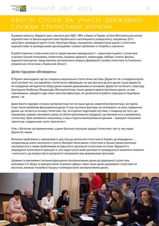В рамках проекту «Відкриті дані: тренінги для НДО і ЗМІ» у Києві та Львові, на базі Могилянської школи
журналістики та Школи журналістики Українського католицького університету, наприкінці 2015
року було проведено круглі столи «Культура збору, поширення, використання даних і статистики
журналістами та громадськими організаціями: головні проблеми та потреби у навчанні».
В роботі круглих столів взяли участь представники громадськості – користувачі даних і статистики
із різних галузей (економіка, енергетика, охорона здоров’я, правосуддя, вибори, освіта), фахівці
журналістики даних, представники центрального апарату Державної служби статистики та Головного
управління статистики у Львівській області.
Деякі підсумки обговорень:
В Україні законодавчо ще не створена національна статистична система. Держстат не є координатором
всієї системи тих, хто виробляє статистичну інформацію, не має доступу до всіх даних інших відомств,
не координує методологію збору даних іншими державними установами. Держстат не бачить структуру
бази даних Нацбанку, Міндоходів, Мінсоцполітики, інших джерел адміністративних даних, не має
повноважень заводити туди певні свої класифікатори, які дозволяли б робити перехресні перевірки
даних, і тд.
Дуже багато підходів стосовно репрезентації тих чи інших даних, моделей репрезентації, застаріли.
Існує також проблема фальшування даних. Є інші суспільні фактори, які впливають на якісь первинних
даних, що лягають в основу статистики. Так, за існуючої податкової системи, є тенденції до того, що
підприємці свідомо занижують дохід чи обсяги реалізованої продукції, що виливається у викривлену
статистику. Крім занижених показників, є інша сторона маніпулювання даними – завищені показники
(звичні ще з радянських часів «приписки»).
Утім, з багатьма застереженнями, у дуже багатьох ситуаціях кращої статистики, ніж ту, яку надає
Держстат, немає.
Великою проблемою є неможливість доступу до детальної статистики в Україні, до мікроданих, –
наприклад до рівня населеного пункту. Використання даних статистики в процесі децентралізації
зіштовхується з таким проблемами як відсутність детальної статистики по селах. Відкритість
мікроданих (коли вони в принципі є, але недоступні) може допомогти громадськості виявляти помилки
і неточності, що можуть бути в результаті виправлені уже державними органами.
Цікавим та важливим є питання відношення альтернативних даних до державної статистики,
можливості їх збору та використання. В деяких сферах самих лише даних державної статистики не
вистачає, виникає потреба в пошуку та використанні альтернативних даних.
9
 