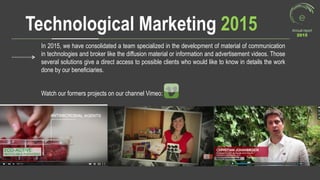 Technological Marketing 2015 Annual report
2015
In 2015, we have consolidated a team specialized in the development of material of communication
in technologies and broker like the diffusion material or information and advertisement videos. Those
several solutions give a direct access to possible clients who would like to know in details the work
done by our beneficiaries.
Watch our formers projects on our channel Vimeo:
 