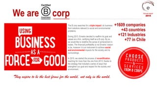 We are corp
+1609 companies
+43 countries
+121 Industries
+77 in Chile
The B corp searches for a triple impact: do business
from solutions relevant to social and environmental
problems.
During 2013, Ematris decided to reaffirm its goal and
values as a firm, certifying itself as a B corp. By so,
we would like to redefine the sense of achievement in
trades. The financial profitability is not Ematris’ reason
to be, however it is an instrument to achieve social
and environmental impacts for the society and its
surroundings.
In 2015, we started the process of re-certification,
reaching for more than the one from 2013, thanks to
the strategy that included a series of ways that
strengthen our goal and respect for the society and
environment.
They aspire to be the best firms for the world, not only in the world.
Annual report
2015
 