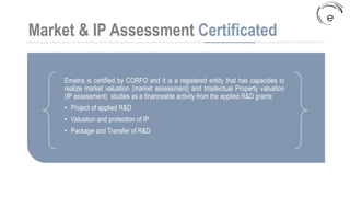 Market & IP Assessment Certificated
Ematris is certified by CORFO and it is a registered entity that has capacities to
realize market valuation (market assessment) and Intellectual Property valuation
(IP assessment) studies as a financeable activity from the applied R&D grants:
• Project of applied R&D
• Valuation and protection of IP
• Package and Transfer of R&D
 