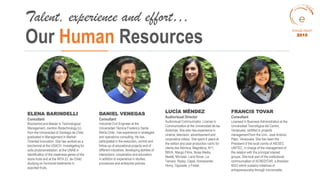 ELENA BARINDELLI
Consultant
Biochemist and Master in Technological
Management, mention Biotechnology (c)
from the Universidad of Santiago de Chile;
graduated in Management in Market-
Oriented Innovation. She has worked as a
biochemist at the USACH, investigating for
soils phytoremediation, at the UNAB in
identification of the mealiness genes of the
stone fruits and at the INTA (U. de Chile)
studying on hormonal treatments in
exported fruits.
Our Human Resources
Talent, experience and effort…
DANIEL VENEGAS
Consultant
Industrial Civil Engineer at the
Universidad Técnica Frederico Santa
María,Chile , has experience in strategies
and operations consulting. He has
participated in the execution, control and
follow-up of educational projects and of
different industries, developing abilities of
interactions, cooperation and education;
in addition to experience in studies,
procedures and enterprise policies.
LUCÍA MÉNDEZ
Audiovisual Director
Audiovisual Communicator, License in
Communication at the Universidad de las
Americas. She also has experience in
cinema, television, advertisement and
corporative videos. She spent 6 years at
the edition and post-production rubric for
clients like Atómica, Magnética, N11,
BBVA, Mango Films, Noise Media,
Nestlé, Movistar, Land Rover, La
Tercera, Ripley, Capel, Homecenter,
Homy, Opposite, y Foster.
FRANCIS TOVAR
Consultant
Licensed in Business Administration at the
Universidad Tecnológica del Centro,
Venezuela, certified in projects
management from the Univ. José Antonio
Páez, Venezuela. She has been the
President of the local comity of AIESEC
UNITEC, in charge of the management of
the relation with the principal interest
groups. She took part of the institutional
communication of ACREDITAR, a Brazilian
NGO which sustains initiatives of
entrepreneurship through microcredits.
Annual report
2015
 