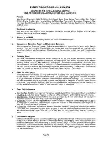 PUTNEY CRICKET CLUB – 2015 SEASON
Page 12
MINUTES OF THE ANNUAL GENERAL MEETING
HELD AT THE DUKE’S HEAD PUBLIC HOUSE ON 25 MARCH 2015
Present
Mike Curtis (Chairman), Eddie McVarish, Chris Powell, Doug Shaw, James Peters, Julian Day, Richard
Wilson, Charlie Smulian, Mike Henshall, Brian McMillan, Gary Peters, John Greenslade (President), Alan
Hartridge, Paul McCann, Devon Ebherson, PiersJackson, Barry Perinperaja, Saad Hannan, Tony Fenton
and Rob Millar.
Apologies for absence
Mark Wibberley, Paul Hogarth, Chin Ratnayake, Jon White, Matthew Atkins, Stephen Wilcock, Owen
Hereford, Ben Brook, Andrew Woodhead
1. Minutes of last AGM
The minutes of the previous meeting held on 20th March 2014 were adopted.
2. Management Committee Report and Chairman’s Comments
Mike presented the Chairman’s report. Overall a reasonably good year capped by a successful Awards
evening. Teas were done by Brian McMillan and thanks were extended though we are now looking for
somehow to help out with Sunday teas. Mike thanked all the committee for their hard work throughout the
year.
3. Financial Report
Mike and Julian reported that the club made a profit of £1,700 last year (£2,000 withheld for repairs), and
still relies heavily on the generosity of members volunteering and their auction purchases at the awards
evening. Special thanks to Owen Hereford for arranging his cricket day and to the awards committee. Mike
commented that the club is looking to undergo a number of clubhouse improvements over the course of
the next year or so and that we also have to budget for equipment repairs / replacement. Full financial
report can be seen on website. Proposed - Chris Powell, Seconded Barry Perinparaja.
4. Team Secretary Report
James Peters reported that we had huge problems with availability from July to the end of the season. Ideas
for new players - Banner, Gumtree, Refer a friend, LMS, and Student Mags - please liaise with JP directly
as player retention is a problem. Was also commented that we are now running 2 LMS sides mid-week
and have entered the league 20/20 comp. Summer nets are going to take place at the oval - Peirs Jackson
to organise - may help with retention. Was also discussed whether there were grounds for a local 20/20
tourney with Roehampton and Sheen or even interclub- Tony F to investigate.
5. Team Captain Reports
• Saturday 1st: Dev Ebershon reported that we had a good start and that it soon petered out, we just about
stayed up. Gary Peters raised the point whether we will have the same problems this year with umpires.
• Saturday 2nd: Doug Shaw reported that we had a good start but it soon petered out, but we enjoyed
ourselves which was the main thing. Teas were the highlight.
• Sunday 1st: Charles Smullian reported that we had mixed oppo. Some good, some not so good! Struggling
to find players. Charlie won’t be standing for skipper this year due to time constraints - can we please all
help him in finding a suitable candidate.
• Sunday 2nd: Chris Powell reported that we had a consistent side with a good group of core players. Hurah!
Good team spirit throughout though it would be better to have the odd Sat player involved - partic as we
were losing strong new players from the club as they were not being appropriately selected for the right
team.
6. Groundsman’s Report
Eddie reported that the ground and pitch was looking in good condition though eyebrows were raised when
he asked “how much money is available” Eddie will be drawing up a shopping list for new equipment to be
presented to Mike at the next man meeting. E.g. hand scarifier. Tony F raised the question over a long term
financial plan for maintenance of the equipment to reduce impact of high cost replacements. It was decided
the boundary rope will be put on ebay. Possible white paint to replace. A working party is needed to remove
/ fix the cement blocks.
 