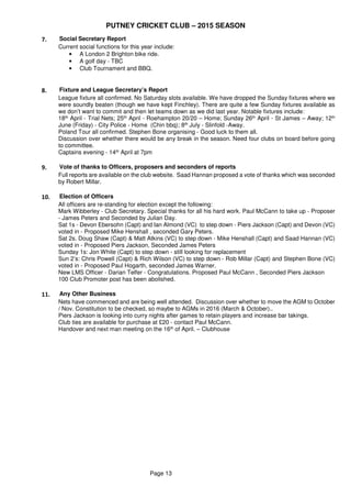 PUTNEY CRICKET CLUB – 2015 SEASON
Page 13
7. Social Secretary Report
Current social functions for this year include:
• A London 2 Brighton bike ride.
• A golf day - TBC
• Club Tournament and BBQ.
8. Fixture and League Secretary’s Report
League fixture all confirmed. No Saturday slots available. We have dropped the Sunday fixtures where we
were soundly beaten (though we have kept Finchley). There are quite a few Sunday fixtures available as
we don’t want to commit and then let teams down as we did last year. Notable fixtures include:
18th April - Trial Nets; 25th April - Roehampton 20/20 – Home; Sunday 26th April - St James – Away; 12th
June (Friday) - City Police - Home (Chin bbq); 8th July - Slinfold -Away.
Poland Tour all confirmed. Stephen Bone organising - Good luck to them all.
Discussion over whether there would be any break in the season. Need four clubs on board before going
to committee.
Captains evening - 14th April at 7pm
9. Vote of thanks to Officers, proposers and seconders of reports
Full reports are available on the club website. Saad Hannan proposed a vote of thanks which was seconded
by Robert Millar.
10. Election of Officers
All officers are re-standing for election except the following:
Mark Wibberley - Club Secretary. Special thanks for all his hard work. Paul McCann to take up - Proposer
- James Peters and Seconded by Julian Day.
Sat 1s - Devon Ebersohn (Capt) and Ian Almond (VC) to step down - Piers Jackson (Capt) and Devon (VC)
voted in - Proposed Mike Henshall , seconded Gary Peters.
Sat 2s. Doug Shaw (Capt) & Matt Atkins (VC) to step down - Mike Henshall (Capt) and Saad Hannan (VC)
voted in - Proposed Piers Jackson, Seconded James Peters
Sunday 1s: Jon White (Capt) to step down - still looking for replacement
Sun 2’s: Chris Powell (Capt) & Rich Wilson (VC) to step down - Rob Millar (Capt) and Stephen Bone (VC)
voted in - Proposed Paul Hogarth, seconded James Warner.
New LMS Officer - Darian Telfer - Congratulations. Proposed Paul McCann , Seconded Piers Jackson
100 Club Promoter post has been abolished.
11. Any Other Business
Nets have commenced and are being well attended. Discussion over whether to move the AGM to October
/ Nov. Constitution to be checked, so maybe to AGMs in 2016 (March & October)..
Piers Jackson is looking into curry nights after games to retain players and increase bar takings.
Club ties are available for purchase at £20 - contact Paul McCann.
Handover and next man meeting on the 16th of April. – Clubhouse
 