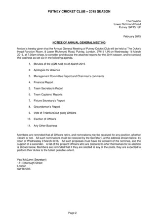 PUTNEY CRICKET CLUB – 2015 SEASON
Page 2
The Pavilion
Lower Richmond Road
Putney SW15 1JF
February 2015
NOTICE OF ANNUAL GENERAL MEETING
Notice is hereby given that the Annual General Meeting of Putney Cricket Club will be held at The Duke’s
Head Function Room, 8 Lower Richmond Road, Putney, London, SW15 1JN on Wednesday 16 March
2016, at 7:30pm sharp, to consider and discuss the attached reports for the 2014 season, and to conduct
the business as set out in the following agenda.
1. Minutes of the AGM held on 25 March 2015
2. Apologies for absence
3. Management Committee Report and Chairman’s comments
4. Financial Report
5.
6.
Team Secretary’s Report
Team Captains’ Reports
7. Fixture Secretary’s Report
8. Groundsman’s Report
9. Vote of Thanks to out going Officers
10. Election of Officers
11. Any Other Business
Members are reminded that all Officers retire, and nominations may be received for any position, whether
vacant or not. All such nominations must be received by the Secretary, at the address shown below, by
noon of Wednesday 9 March 2016. All such proposals must have the consent of the nominee, and the
support of a seconder. A list of the present Officers who are prepared to offer themselves for re-election
is shown below. Members are reminded that if they are elected to any of the posts, they are expected to
perform their duties to the fullest possible extent.
Paul McCann (Secretary)
151 Elborough Street
London
SW18 5DS
 