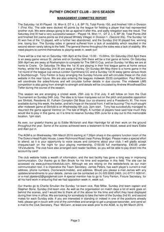 PUTNEY CRICKET CLUB – 2015 SEASON
Page 3
MANAGEMENT COMMITTEE REPORT
The Saturday 1st XI Played 18, Won 6, DT 4, L 8, BP 70, Total Points 150, and finished 10th in Division
1 (First XIs). The side were docked 40 points by the league for fielding a player that had represented
another club. We were always going to be up against it after this, and sadly relegation was the result. The
Saturday 2nd XI had a very successful season - Played 18, Won 11, DT 2, L 5, BP 39, Total Points 259
and finished 3rd (same points as 2nd placed Whitely Village) in Division 1. (Second XIs). The Sunday 1st
XI won five of the 13 played, with a further two abandoned, and the Sunday 2nd XI played five, winning
one, losing four. The Sunday sides in general suffered from a lack of availability which resulted in the
second eleven rarely taking to the field. The general theme throughout the sides was a lack of stability. We
need players to commit themselves to playing week in, week out!
There will be a trial net on Saturday 16th April at the Oval, 13.00 - 15.00hrs. On Saturday 23rd April there
is an away game versus St. James and on Sunday 24th there will be a trial game at home. On Saturday
30th April we are away at Roehampton to compete for The SW15 Cup, and on Sunday 1st May we are at
home to Crane. On Saturday 7th May the 1st XI are playing in their first league game at home versus
Horley, whilst the Saturday 2nd XI are away at Horley. On Sunday 8th May there is a home game in the
1st round of the league cup versus London Gymkhana CC and a Sunday 1st XI away game versus Hook
& Southborough. Tony Fenton is busy arranging the Sunday fixtures and will circulate these on the club
website in the near future. We are also entering the leagues midweek 20/20 competition. Paul McCann
will coordinate the sides/fixtures and will circulate further details in due course. The midweek LMS
competition is also going from strength to strength and details will be circulated by Andrew Woodhead/Dez
Telfer during the course of the season.
This season we are arranging a cricket week, 25th July to 31st July. It will follow on from the Club
Tournament on Sunday 24th July. The idea is to have marquees out on the pitch and possible opposition
are Slinfold, Residents XI, Fulham Compton Old Boys (our co-sharers) and a President’s XI. The more
available during this week, the better, and let’s hope on the social front, it will be buzzing! The much sought
after midweek game at Slinfold is on Wednesday 6th July, 2pm start. Tony has successfully managed to
resurrect the game against Ventnor on The Isle of Wight. A number of players have said how much they
would like to play in this game, so it is time to reserve Sunday 05th June for a day out to this memorable
location. 1pm start.
As ever, our grateful thanks go to Eddie McVarish and Alan Hartridge for all their work on the ground
throughout the year. Some of the scores achieved were a testament to the blood, sweat and tears Eddie
and Alan put in.
The AGM is on Wednesday 16th March 2016 starting at 7.30pm sharp in the upstairs function room of the
The Duke’s Head Public House, Lower Richmond Road (near Putney Bridge). Please make a special effort
to attend, as it is your opportunity to voice issues and concerns about your club. I will gladly accept
cheques/cash on the night for your playing membership, £100.00 full membership, £40.00 under
18’s/students. The club have also arranged card reader facilities, so you will be able to pay direct into the
account by card!
The club website holds a wealth of information, and the text facility has gone a long way in improving
communication. Our thanks go to Ben Brook for his time and expertise in this field. The site can be
accessed via www.putneycricketclub.com. Although we are relying on the website/texts as our main
communication tool, it is imperative the Team Secretary, James Peters, has each player’s current e-mail
address, phone numbers, (home/work/mobile), and address. Would you please e-mail James with any
updates/amendments to your details. James can be contacted on (h) 020 8265 2463, (m) 07711 928141,
or e-mail jdpeters2@googlemail.com A special mention has to go to Tony Fenton, Fixture Secretary, for
all his hard work in ensuring that we had opposition week in, week out.
Our thanks go to Charlie Smulian the Sunday 1st team vice, Rob Millar, Sunday 2nd team captain and
Stephen Bone, Sunday 2nd team vice. As well as the organisation on match days a lot of work goes on
behind the scenes, and I would like to thank all of the above for the time and effort they have displayed
during their time in office. We are looking for somebody to take the helm of the Sunday 2nd XI, and second
mates for each Sunday side. If you are interested in standing or indeed in one of the positions already
held, please get in touch with one of the committee and arrange to get a proposer/seconder, and send an
e-mail to the Club Secretary, Paul McCann, at least one week prior to the AGM, ie. by 9th March 2016.
 
