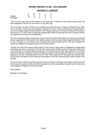PUTNEY CRICKET CLUB – 2015 SEASON
Page 8
SATURDAY 1ST
XI REPORT
P W D L A
League 18 6 4 8 0
Friendlies 7 4 3 0 0
I think it's fair to say that the 2015 season for the Saturday 1s was not a resounding success, given we
were relegated it's be hard to summarise it in any other way.
Time and again we were let down by our batting and could only rely on regular contributions from Riki,
Devon and after a slow start some explosive innings from Tush. I think our batting can be epitomised in
our very first game against West End Esher. 26/5 chasing 168 became 163 all out because Riki scored a
ridiculous ton, if it hadn't been for Big Hig's questionable LBW we could well have won the game without
any support from all but one of the batsman.
This sort of batting collapse would prove to be a theme throughout the season and grew to be painfully
familiar, especially for the bowlers! One notable exception was our second game against Mertsham, Neil
C and Lil' Hig put on a hundred for the 1st wicket and low and behold we won the match (despite the
customary collapse still happening after the initial partnership!).
Towards the end of the season things began to click and our away game at Shepperton encapsulates
everything next season is all about. The top order, valuing their wickets (we saw off their best bowler for 8
runs off 9 overs on a rubbish wicket and still put on 200 odd off the other 36), laid a platform for the hitters
lower down. Norman, Saad and Jackson all deserve a special mention along with Andy H for some power
slapping at the end. The bowlers then fired. GP, Rolf, Prash, Saad and JP all bowled well, catches were
actually taken and both GP and Prash put their bodies on the line sustaining fairly serious injuries if the
process.
This is the spirit in which we will be playing next year, the team is starting to take shape and with some of
the new guys I've seen at nets so far there's going to be a bit of competition for places so let's make sure
we're playing at Shepperton level every week!
Piers Jackson
Saturday 1st XI Captain
 