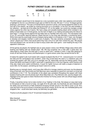 PUTNEY CRICKET CLUB – 2015 SEASON
Page 9
SATURDAY 2ND
XI REPORT
P W D L A
League 18 11 2 5 0
The 2015 season would have to be classed as a very successful year under new captaincy and certainly
a highlight for the 2s in an otherwise tough year on-field for the club. We won 11 of our 18 league games,
drawing 2, and losing 5. This saw us finished tied for second on points, and having topped the table for the
first half of the season, we ended up missing promotion on a countback. In the end, this was probably a
fair reflection – we beat all of the sides that finished 6th-10th on the ladder, but could only manage a single
victory against the other top-4 teams. We had a deep and versatile bowling attack which showed in our
ability to bowl sides out in timed games, but the lack of depth in our batting and particularly the failure to
post large 1st innings scores against the top sides was our Achilles heel once more. The mid-season loss
of our VC and prolific opening batsman (Saad Hannan) to the firsts was definitely a contributing factor.
While there was the usual large volume of players being called in to fill places in the 1st team, we managed
to develop and (largely) maintain a solid core of players. This was certainly comprised mostly of more
‘senior’ players but I think most would admit they had a bit of fun with their cricket this year. We played
hard and played to win, but we did our best to enjoy a beer after each game – even leading the way in the
opposition clubhouse.
Of the games we played, the highlight was an early season victory over Whitely Village away where after
bowling and fielding well we chased down 180. We dug ourselves into a hole after a great start, but
rebounded to chase down the total with 2 overs to spare and 7 wickets in hand. It was also pleasing to
knock off old foes Horley (twice) and Roehampton in a game where Julian Day carried the bat for 80*.
It makes the captain’s job much easier with a squad of players like the 2nd
XI – everyone puts in on and off
the field and the camaraderie was excellent. Julian Day turned back the clock in a milestone year and
finished the season with 352 runs at an average over 50, deservedly winning the batting award. Doug
Shaw (200 @20) and Saad (310 @31) were both in sparkling form in the first 5 games, while Parshav and
Chip also made some useful contributions. A push for higher honours will need a couple of batsmen to
score 400+ for the season, something we haven’t done for a while.
Bowling was our strength clearly, and it was often difficult to manage rotations and overs, but the pleasing
thing is that both John Simmonds and Rolf Merchant were rewarded for good form and went on to be key
contributors in the 1st XI. The remainder of the attack was consistent throughout the season with three
bowlers finishing with over 20 wickets each: Brian Macmillan (21), Paul McCann (22), and the skipper (23).
Highlight of the year goes to Owen Hereford who finishes his Putney career with one official league wicket
(v Old Pauline).
Finally, it would be remiss not to make mention of our ‘fielding’ in the 2nds. Not always an easy task trying
to find places to hide a bunch of slow, non-agile 40 & 50 year-olds, but thankfully we were blessed with
the ability and commitment of Nath Rutherford throwing himself around in the field to cover us all. He’s
now returned to the sunny shores of Australia and will be missed. As for the rest, we misfielded plenty and
dropped a few – could have been worse, but definitely can get better.
Thanks to all who played in the 2nd XI and look forward to 2016.
Mike Henshall
Saturday 2nd XI Captain
 
