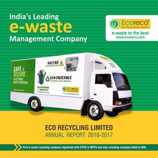First e-waste recycling company registered with CPCB & MPCB and only recycling company listed in BSE.
ECO RECYCLING LIMITED
ANNUAL REPORT 2016-2017
Clean India Skilled India Responsible India
BOOKPOST
Eco Recycling Limited
th
Unit No. 422, 4 Floor,
The Summit Business Bay,
Near Cinemax Theatre,
Andheri Kurla Road, Andheri (E),
Mumbai – 400 093
If undelivered, please return to:
Ecoreco group, the most diversified organization in e-waste sector caters to all stakeholders
for entire spectrum of e-waste related services. Producers, Bulk Consumers, Retailers,
PSUs, Waste workers & Budding entrepreneurs; all your requirement pertaining to e-waste
has one destination-Ecoreco
Contact Details
022 4005-2951/2/3
www.ecoreco.com
info@ecoreco.com
shareholders@ecoreco.com
e-wasteManagement Company
India's Leading
E-waste
Management
Reverse
Logistic
Skill
Development
Opportunities
for CSR
Business
Opportunity
e-waste to the best
www.ecoreco.com
 