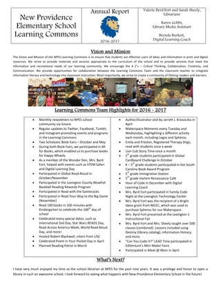 New Providence
Elementary School
Learning Commons
Annual Report
2016-2017
Valerie Byrd Fort and Sarah Sheely,
Librarians
Karen Gobbi,
Library Media Assistant
Brenda Burkett,
Digital Learning Coach
Vision and Mission
The Vision and Mission of the NPES Learning Commons is to ensure that students are effective users of ideas and information in print and digital
resources. We strive to provide materials and services appropriate to the curriculum of the school and to provide services that meet the
information and recreational needs of our learning community. We encourage the 4 C’s – Critical Thinking, Collaboration, Creativity, and
Communication. We provide opportunities for collaboration between the Learning Commons Team and the classroom teacher to integrate
information literacy and technology into classroom instruction. Most importantly, we strive to create a community of lifelong readers and learners.
Learning Commons Team Highlights for 2016 - 2017
 Monthly newsletters to NPES school
community via Smore
 Regular updates to Twitter, Facebook, Tumblr,
and Instagram promoting events and programs
in the Learning Commons
 Two Scholastic Book Fairs – October and May
 During both Book Fairs, we participated in All
for Books, which enabled us to purchase books
for Happy Wheels.
 As a member of the Wonder Den, Mrs. Byrd
Fort, helped with events such as STEM Safari
and Digital Learning Day
 Participated in Global Read Aloud in
October/November
 Participated in the Lexington County Blowfish
Baseball Reading Rewards Program
 Participated in Read with the Gamecocks
 Participated in Read Your Way to the Big Game
(November)
 Read 100 books in 100 minutes with
Kindergarten to celebrate the 100
th
day of
school
 Celebrated many special dates, such as
International Dot Day, Star Wars READS Day,
Read Across America Week, World Read Aloud
Day, and more!
 Hosted Robert Blackwell, intern from USC
 Celebrated Poem in Your Pocket Day in April
 Planned Reading Patrol in March
 Author/illustrator visit by Jarrett J. Krosoczka in
April
 Makerspace Moments every Tuesday and
Wednesday, highlighting a different activity
each month, including Legos and Spheros.
 Emily and Preston, Registered Therapy Dogs,
read with students once a week
 Lion Cub Story Time once a month
 5
th
grade students participated in Global
Cardboard Challenge in October
 K – 5
th
grade students participated in the South
Carolina Book Award Program
 5
th
grade Immigration Station
 5
th
grade Harlem Renaissance Café
 Hour of Code in December with Digital
Learning Coach
 Mrs. Byrd Fort participated in Family Code
Night at the Lexington Technology Center
 Mrs. Byrd Fort was the recipient of a Bright
Ideas grant from MCEC, which was used to
purchase Spheros for our Makerspace.
 Mrs. Byrd Fort presented at the Lexington 1
Instructional Fair
 Mrs. Byrd Fort and Mrs. Sheely taught over 500
classes (combined). Lessons included using
Destiny (library catalog), information literacy,
and more.
 “Can You Code It?” LEAD Time participated in
EdVenture’s Mini Maker Faire
 Participated in Meet @ Main in April
What’s Next?
I have very much enjoyed my time as the school librarian at NPES for the past nine years. It was a privilege and honor to open a
library in such an awesome school. I look forward to seeing what happens with New Providence Elementary School in the future!
 
