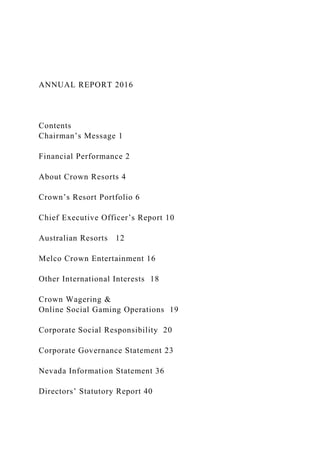 ANNUAL REPORT 2016
Contents
Chairman’s Message 1
Financial Performance 2
About Crown Resorts 4
Crown’s Resort Portfolio 6
Chief Executive Officer’s Report 10
Australian Resorts 12
Melco Crown Entertainment 16
Other International Interests 18
Crown Wagering &
Online Social Gaming Operations 19
Corporate Social Responsibility 20
Corporate Governance Statement 23
Nevada Information Statement 36
Directors’ Statutory Report 40
 