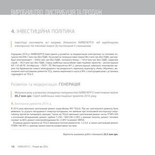 4. ІНВЕСТИЦІЙНА ПОЛІТИКА
Інвестиції охоплюють всі напрями діяльності КИЇВЕНЕРГО: від виробництва
електричної та теплової енергії до постачання її споживачам.
Упродовж 2016 р. КИЇВЕНЕРГО інвестувало у розвиток та модернізацію електричних та теплових по-
тужностей 696,7 млн грн (без ПДВ). На розвиток генерації інвестовано 86,2 млн грн (без ПДВ), дистри-
буції електроенергії – 430,6 млн грн (без ПДВ), теплового блоку – 143,4 млн грн (без ПДВ), сервісних
служб – 36,4 млн грн (без ПДВ). Серед найбільш масштабних інвестиційних проектів – реконструкція
КЛ 110 кВ ПС Октябрська – ПУ31- ПС Мотоциклетна №1,2, реконструкція зовнішніх інженерних ме-
реж під будівництво нового міжнародного пасажирського терміналу аеропорту «Київ» (Жуляни)», ви-
конання капіталізованих ремонтів ТЕЦ, заміна мережевого насоса №4 з електродвигуном і установка
гідромуфти на ТЕЦ-5.
Розвиток та модернізація. ГЕНЕРАЦІЯ
Минулого року в розвиток генеруючих потужностей КИЇВЕНЕРГО інвестовано майже
86,2 млн грн. Серед найбільших інвестиційних проектів 2016 року:
1. Виконання ремонтів 2016 р.
В 2016 році виконано капітальний ремонт енергоблоку №2 ТЕЦ-6. Під час капітального ремонту було
виявлено та усунуто несправності енергоустаткування, які виникли при інтенсивній експлуатації енер-
гоблоку протягом попередніх періодів. Також на ТЕЦ-6 виконано капітальний ремонт котла ТГМП-344
з котельним обладнанням, ремонт турбіни Т-250 / 300-240 ст.№2 з заміною лопаток, ремонт теплової
ізоляції та АКЗ, ремонт електрообладнання бл. ст.№2 та ремонт КВПіА.
В рамках даного проекту на ТЕЦ-5 виконано поточні ремонти бл. 1,2,3,4, а також капітальний ремонт
ПТВМ-180 №3 із заміною нижніх пакетів конвективної частини.
Вартість виконаних робіт становить 23,3 млн грн.
100 КИЇВЕНЕРГО | Річний звіт 2016
ВИРОБНИЦТВО, ДИСТРИБУЦІЯ ТА ПРОДАЖ
 