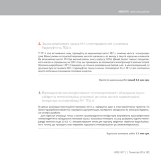 2. Заміна мережевого насоса №4 з електродвигуном і установка
гідромуфти на ТЕЦ-5.
У 2016 році встановлено нову гідромуфту на мережевому насосі №2 із заміною насоса і електродви-
гуна. Важкі умови експлуатації мережних насосів призводять до виходу з ладу їх корпусних елементів.
На мережевому насосі №4 був високий рівень зносу корпусу (60%). Даний дефект знижує продуктив-
ність насоса в середньому на 500 т/год, що призводить до перевитрати електроенергії власних потреб.
Оскільки енергоблоки ст.№1,2 працюють не тільки в опалювальний період, але і в міжопалювальний, то
доцільно було встановити МН з гідромуфтою також в межах тепломережі бл.ст. №1,2 для поліпшення
якості постачання споживачів тепловою енергією.
Вартість виконаних робіт понад 8,4 млн грн.
3. Впровадження високоефективного теплоенергетичного обладнання (мало-
габаритна теплоізоляційна установка) до схеми насосів газоходжувача
генератора на енергоблоці №1 ТЕЦ-6.
В рамках реалізації Інвестиційної програми 2016 р. завершено один з енергоефективних проектів. По
проекту розроблено проектно-кошторисну документацію, поставлено обладнання та виконано будівель-
но-монтажні роботи.
Для корисної утилізації тепла з систем газоохолодження генераторів встановлено високоефективне
теплоенергетичне обладнання (тепловий насос). Установка теплового насоса дозволить підняти темпе-
ратуру теплоносія до 50-65 °С і використовувати тепло для підігріву зворотної мережної води (байпас-
ного потоку, що проходить повз мережеві підігрівачі) теплофікаційної установки енергоблоку.
Вартість виконаних робіт 7,7 млн грн.
101КИЇВЕНЕРГО | Річний звіт 2016
КИЇВЕНЕРГО - тепло і світло для киян
 