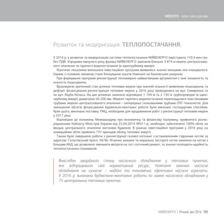 Розвиток та модернізація. ТЕПЛОПОСТАЧАННЯ.
У 2016 р. у розвиток та модернізацію системи теплопостачання КИЇВЕНЕРГО інвестувало 143,4 млн грн.
без ПДВ. Упродовж минулого року фахівці КИЇВЕНЕРГО замінили близько 3 874 м мереж централізова-
ного опалення та гарячого водопостачання (в однотрубному вимірі).
Фактичні показники виконання інвестиційної програми виявилися значно меншими ніж планувалося.
Одним з головних чинників стало блокування коштів Компанії на банківських рахунках.
При формуванні програми реконструкції тепломереж найвагомішим аргументом є їхня зношеність та
кількість пошкоджень.
Враховуючи критичний стан ділянок теплових мереж при значній кількості виявлених пошкоджень та
дефіцит фінансування реконструкція теплових мереж у 2016 році проводилися на вул. Симиренка та
на вул. Якуба Коласа. На цих ділянках замінено відповідно 1 744 м та 2 130 м трубопроводів (в одно-
трубному вимірі) діаметром 50-200 мм. Мережі гарячого водопостачання перекладалися пластиковими
трубами, мережі централізованого опалення – попередньо ізольованими трубами (ПІТ-технологія). Для
зменшення обсягів фінансування будівельно-монтажні роботи були виконані господарчим способом.
Крім цього, виконано поставку ТМЦ, необхідних для продовження робіт з реконструкції теплових мереж
у 2017 році.
Відповідно до положень Меморандуму про економічну та фінансову підтримку, прийнятого розпо-
рядженням Кабінету Міністрів України від 22.04.2014 №411-р, необхідно забезпечити 100% облік на
вводах центрального опалення житлових будинків. В рамках інвестиційної програми у 2016 році на
комерційних облік прийнято 737 приладів обліку теплової енергії.
Також було завершено роботи з реконструкції газової котельні з встановленням гідронних котлів за
адресою: Голосіївський просп. 94/96. Фізично зношені та морально застарілі котли замінено на котли з
більшим ККД, що дозволило зменшити витрати на газ і поточний ремонт, та значно поліпшити надійність
теплопостачання споживачів.
Внаслідок аварійного стану насосного обладнання у теплових пунктах,
яке відпрацювало свій нормативний ресурс, Компанія замінює насосне
обладнання на сучасне – надійні та економічно ефективні насосні агрегати.
У 2016 р. виконано будівельно-монтажні роботи по заміні насосного обладнання у
75 центральних теплових пунктах.
105КИЇВЕНЕРГО | Річний звіт 2016
КИЇВЕНЕРГО - тепло і світло для киян
 